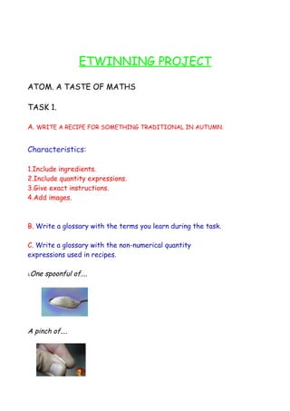 ETWINNING PROJECT

ATOM. A TASTE OF MATHS

TASK 1.

A. WRITE A RECIPE FOR SOMETHING TRADITIONAL IN AUTUMN.


Characteristics:

1.Include ingredients.
2.Include quantity expressions.
3.Give exact instructions.
4.Add images.



B. Write a glossary with the terms you learn during the task.

C. Write a glossary with the non-numerical quantity
expressions used in recipes.

λ   One spoonful of....




A pinch of....
 
