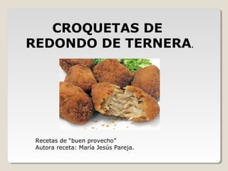 CROQUETAS DE
REDONDO DE TERNERA.
Recetas de “buen provecho”
Autora receta: María Jesús Pareja.
 