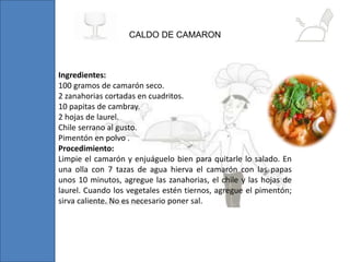 Ingredientes:
100 gramos de camarón seco.
2 zanahorias cortadas en cuadritos.
10 papitas de cambray.
2 hojas de laurel.
Chile serrano al gusto.
Pimentón en polvo .
Procedimiento:
Limpie el camarón y enjuáguelo bien para quitarle lo salado. En
una olla con 7 tazas de agua hierva el camarón con las papas
unos 10 minutos, agregue las zanahorias, el chile y las hojas de
laurel. Cuando los vegetales estén tiernos, agregue el pimentón;
sirva caliente. No es necesario poner sal.
CALDO DE CAMARON
 