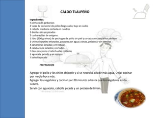 Ingredientes:
¾ de taza de garbanzos
2 tazas de consomé de pollo desgrasado, bajo en sodio
1 cebolla mediana cortada en cuadros
2 dientes de ajo picados
2 cucharaditas de orégano
1 libra (500 gramos) de pechugas de pollo sin piel y cortadas en pequeños pedazos
3 chiles chipotles enlatados, pasados por agua y secos, pelados y sin semillas
4 zanahorias peladas y en rodajas
4 calabacines pelados y cortados
½ taza de ejotes o habichuelas cortadas
1 aguacate pelado y en rodajas
½ cebolla picada
CALDO TLALPEÑO
Agregar el pollo y los chiles chipotle y si se necesita añadir más agua. Dejar cocinar
por media hora más.
Agregar los vegetales y cocinar por 20 minutos o hasta que los vegetales estén
suaves.
Servir con aguacate, cebolla picada y un pedazo de limón.
PREPARACION
 