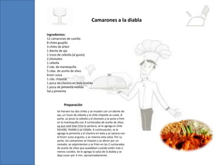 Ingredientes:
12 camarones de castilla
8 chiles guajillo
3 chiles de árbol
1 diente de ajo
1 trozo de cebolla (al gusto)
2 jitomates
1 cebolla
2 cda. de mantequilla
5 cdas. de aceite de olivo
Knorr suiza
1 cda. chipotle
1 pizca de cilantro en bola molido
1 pizca de pimienta molida
Sal y pimienta
Camarones a la diabla
Se hierven los dos chiles y se muelen con un diente de
ajo, un trozo de cebolla y el chile chipotle se cuela. A
parte, se pican la cebolla y el jitomate y se pone a freír
en la mantequilla con 3 cucharadas de aceite de olivo,
ya que esté bien frita la verdura, se le agrega el chile
hervido, molido y ya colado. A continuación, se le
agrega la pimienta y el cilantro en bola y se sazona con
el Knorr suiza al gusto, y se reserva esta salsa. Por su
parte, los camarones se limpian y se abren por un
costado, se salpimientan y se fríen en las 2 cucharadas
de aceite de olivo que quedaban cuando estén más o
menos cocidos. Se le agrega la salsa de la diabla y se
deja cocer por 3 min. aproximadamente.
Preparación
 