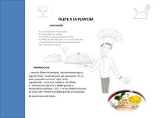 •6 cucharadas de mantequilla
•6 cucharadas de perejil
•3 dientes de ajo picados finamente
•6 filetes de pescado de 4 a 6 onzas cada uno
•1 cucharadita de eneldo picado finamente
•sal y pimienta al gusto
FILETE A LA PLANCHA
. Lava los filetes de pescado con abundante agua y
jugo de limón. Sazónalos con sal y pimienta. En un
tazón pequeño mezcla el resto de los
ingredientes. Unta esta mezcla a cada filete.
2. Calienta una plancha o sartén grande a
temperatura mediana – alta. Fríe los filetes4 minutos
de cada lado. Sirve en un plato grande acompañado
de cuarterones de limón.
INGREDIENTES
PREPARACION
 