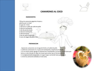 750 gr de camarones gigantes limpios y
abiertos por la mitad
el jugo de 1 limón
1 cdas de un cubito de caldo de pollo
3 cdas de mantequilla
1 cda de perejil picado
2 cdas de mantequilla
2 cdas de harina
1 lata de leche evaporada
2 vasos de yogurt de piña y coco
INGREDIENTES
CAMARONES AL COCO
. Sazona los camarones con el jugo de limón y el caldo de pollo.
2. Sofríe los camarones en un poco de mantequilla y espolvorea el perejil.
3. En el mismo sartén agrega el restante de la mantequilla y la harina, cocina hasta que
tome un color dorado sin dejar de mover para evitar que se formen grumos.
4. Incorpora la leche evaporada y el yogurt sigue cocinando hasta que espese.
5. Sirve los camarones bañados en esta salsa.
PREPARACION
 