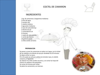 1 kg. de camarones o langostinos medianos
2 litros de agua
2 tomate rojo
2 cebolla mediana
2 aguacates medianos
2 tazas de salsa kétchup
2 dientes de ajo
1 cucharada de sal
4 Limones
1 copita de salsa picante
1 ramito de cilantro
10 galletas salada
2 chiles verdes serranos
COCTEL DE CAMARON
INGREDIENTES
Se ponen a cocer los camarones sin pelar en el agua, con la mitad
de las cebollas y los dientes de ajo por alrededor de 20 minutos.
Se dejan enfriar un poco.
Por otra parte se corta en cubitos los tomates rojos, la cebolla
restante y el aguacate.
Se rebanan los chiles verdes serranos, y se cortan las hojas del
cilantro en pedazos más pequeños.
Se cortan los limones por mitad.
Se pelan los camarones y se reservan.
PREPARACION
 