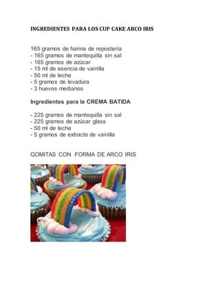 INGREDIENTES PARA LOS CUP CAKE ARCO IRIS
165 gramos de harina de repostería
- 165 gramos de mantequilla sin sal
- 165 gramos de azúcar
- 15 ml de esencia de vainilla
- 50 ml de leche
- 5 gramos de levadura
- 3 huevos medianos
Ingredientes para la CREMA BATIDA
- 225 gramos de mantequilla sin sal
- 225 gramos de azúcar glass
- 50 ml de leche
- 5 gramos de extracto de vainilla
GOMITAS CON FORMA DE ARCO IRIS