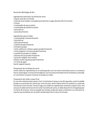 Receta de albóndigas de Res
Ingredientes para hacer las bolitas de carne
½ kg de carne de res molida
1 taza de arroz lavado y remojado previamente en agua durante 10 o 15 minutos
1 huevo
1 cucharadita de ajo en polvo
1 cucharadita de cebolla en polvo
1 pizca de sal
1 pizca de pimienta
Ingredientes para el caldo
1 cucharada de consomé de pollo
1 pizca de sal
1 pizca de pimienta
1 cebolla picada finamente
2 tomates picados
1 chile california o chilaca o güero picado finamente
1 chile jalapeño o serrano picado finamente
2 zanahorias picadas en rodajas
2 dientes de ajo picados finamente
1 pizca de orégano seco molido
Cilantro verde al gusto picado finamente
1 ½ litros de agua
Aceite vegetal al gusto
Preparación de las bolitas de carne
Verter todos los ingredientes en un tazón grande y con las manos mezclarlos como si se amasara
harina,hastalograr unamezclahomogénea.Conlasmanoshúmedasformarlasbolitasycolocarlas
en una charola a reposar mientras se prepara el caldo.
Preparación del caldo y toque final
En una olla medianaecharaceite y freír inicialmente el ajoporunos 20 segundos,verterlacebolla
picada y una pizcade sal y sofreír por unosminutos,verter todoel chile yla zanahoria,y continuar
friendo por unos minutos. Verter el agua con todos los ingredientes restantes y tapar la olla. Una
vezque el caldocomienzaa hervirechar las bolitasde carne,se debe dejarhervira fuegobajopor
lo menos 45 minutos. Una vez pasado ese tiempo, probar de sazón y rectificar si es necesario. En
caso de que las bolitas aún no estén cocidas dejar hervir otros 15 minutos.
 