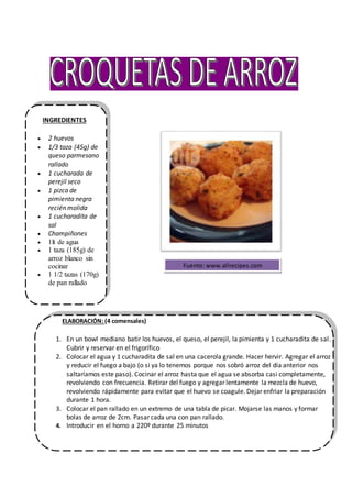 INGREDIENTES
 2 huevos
 1/3 taza (45g) de
queso parmesano
rallado
 1 cucharada de
perejil seco
 1 pizca de
pimienta negra
recién molida
 1 cucharadita de
sal
 Champiñones
 1lt de agua
 1 taza (185g) de
arroz blanco sin
cocinar
 1 1/2 tazas (170g)
de pan rallado
ELABORACIÓN: (4 comensales)
1. En un bowl mediano batir los huevos, el queso, el perejil, la pimienta y 1 cucharadita de sal.
Cubrir y reservar en el frigorífico
2. Colocar el agua y 1 cucharadita de sal en una cacerola grande. Hacer hervir. Agregar el arroz
y reducir el fuego a bajo (o si ya lo tenemos porque nos sobró arroz del día anterior nos
saltaríamos este paso). Cocinar el arroz hasta que el agua se absorba casi completamente,
revolviendo con frecuencia. Retirar del fuego y agregar lentamente la mezcla de huevo,
revolviendo rápidamente para evitar que el huevo se coagule. Dejar enfriar la preparación
durante 1 hora.
3. Colocar el pan rallado en un extremo de una tabla de picar. Mojarse las manos y formar
bolas de arroz de 2cm. Pasar cada una con pan rallado.
4. Introducir en el horno a 220º durante 25 minutos
Fuente: www.allrecipes.com
 