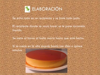 ELABORACIÓN
Se echa todo en un recipiente y se bate todo junto.
El recipiente donde se vaya hacer se le pone caramelo
líquido.
Se mete al horno al baño maría hasta que esté hecho.
Si se cuece en la olla exprés basta con diez o quince
minutos
 