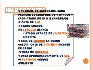 •1 plancha de cangrejos, cada
plancha se compone de 4 atados y
cada atado de 10 o 12 cangrejos
•2 onza de ajo
•1 atado grande
de cebolla blanca
•1 atado grande de cilantro o
hierbita
•1 taza de comino en grano
•Media onza de pimienta picante
en grano
•4 onza de orégano
•1 onza aproximadamente de sal
•4 plátanos verdes
•Pimiento
 
