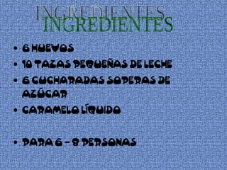 6 HUEVOS  10 TAZAS PEQUEÑAS DE LECHE 6 CUCHARADAS SOPERAS DE AZÚCAR CARAMELO LÍQUIDO PARA 6 – 8 PERSONAS INGREDIENTES 
