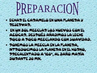 ECHAR EL CARAMELO EN UNA FLANERA Y RESERVAR. EN UN BOL MEZCLAR LOS HUEVOS CON EL AZÚCAR. DESPUÉS AÑADIMOS LA LECHE POCO A POCO MEZCLANDO CON SUAVIDAD. PONEMOS LA MEZCLA EN LA FLANERA, INTRODUCIMOS LA FLANERA EN EL HORNO, PRECALENTADO A 160º, AL BAÑO MARÍA DURANTE 30 MIN.  PREPARACION 