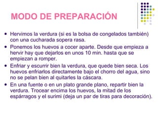 MODO DE PREPARACIÓN Hervimos la verdura (si es la bolsa de congelados también) con una cucharada sopera rasa. Ponemos los huevos a cocer aparte. Desde que empieza a hervir hay que dejarlos en unos 10 min. hasta que se empiezan a romper. Enfriar y escurrir bien la verdura, que quede bien seca. Los huevos enfriarlos directamente bajo el chorro del agua, sino no se pelan bien al quitarles la cáscara. En una fuente o en un plato grande plano, repartir bien la verdura. Trocear encima los huevos, la mitad de los espárragos y el surimi (deja un par de tiras para decoración). 