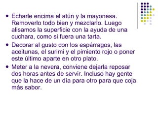 Echarle encima el atún y la mayonesa. Removerlo todo bien y mezclarlo. Luego alisamos la superficie con la ayuda de una cuchara, como si fuera una tarta. Decorar al gusto con los espárragos, las aceitunas, el surimi y el pimiento rojo o poner este último aparte en otro plato. Meter a la nevera, conviene dejarla reposar dos horas antes de servir. Incluso hay gente que la hace de un día para otro para que coja más sabor. 