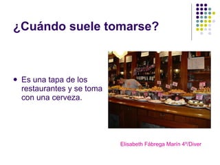 ¿Cuándo suele tomarse? Es una tapa de los restaurantes y se toma con una cerveza. Elisabeth Fábrega Marín 4º/Diver 
