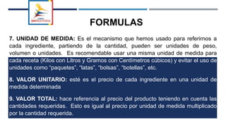 FORMULAS
7. UNIDAD DE MEDIDA: Es el mecanismo que hemos usado para referirnos a
cada ingrediente, partiendo de la cantidad, pueden ser unidades de peso,
volumen o unidades. Es recomendable usar una misma unidad de medida para
cada receta (Kilos con Litros y Gramos con Centímetros cúbicos) y evitar el uso de
unidades como “paquetes”, “latas”, “bolsas”, “botellas”, etc.
8. VALOR UNITARIO: esté es el precio de cada ingrediente en una unidad de
medida determinada
9. VALOR TOTAL: hace referencia al precio del producto teniendo en cuenta las
cantidades requeridas. Esto es igual al precio por unidad de medida multiplicado
por la cantidad requerida.
 