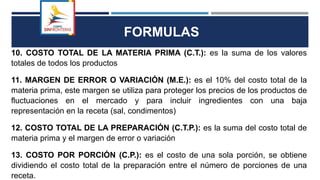 FORMULAS
10. COSTO TOTAL DE LA MATERIA PRIMA (C.T.): es la suma de los valores
totales de todos los productos
11. MARGEN DE ERROR O VARIACIÓN (M.E.): es el 10% del costo total de la
materia prima, este margen se utiliza para proteger los precios de los productos de
fluctuaciones en el mercado y para incluir ingredientes con una baja
representación en la receta (sal, condimentos)
12. COSTO TOTAL DE LA PREPARACIÓN (C.T.P.): es la suma del costo total de
materia prima y el margen de error o variación
13. COSTO POR PORCIÓN (C.P.): es el costo de una sola porción, se obtiene
dividiendo el costo total de la preparación entre el número de porciones de una
receta.
 