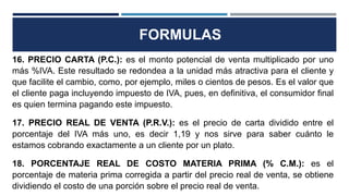 FORMULAS
16. PRECIO CARTA (P.C.): es el monto potencial de venta multiplicado por uno
más %IVA. Este resultado se redondea a la unidad más atractiva para el cliente y
que facilite el cambio, como, por ejemplo, miles o cientos de pesos. Es el valor que
el cliente paga incluyendo impuesto de IVA, pues, en definitiva, el consumidor final
es quien termina pagando este impuesto.
17. PRECIO REAL DE VENTA (P.R.V.): es el precio de carta dividido entre el
porcentaje del IVA más uno, es decir 1,19 y nos sirve para saber cuánto le
estamos cobrando exactamente a un cliente por un plato.
18. PORCENTAJE REAL DE COSTO MATERIA PRIMA (% C.M.): es el
porcentaje de materia prima corregida a partir del precio real de venta, se obtiene
dividiendo el costo de una porción sobre el precio real de venta.
 