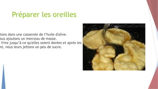 Préparer les oreilles
ttons dans une casserole de l’huile d'olive.
ous ajoutons un morceau de masse.
s frire jusqu’à ce qu'elles soient dorées et après les retirer.
nt, nous leurs jettons un peu de sucre.
 