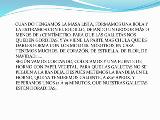 CUANDO TENGAMOS LA MASA LISTA, FORMAMOS UNA BOLA Y
LA ESTIRAMOS CON EL RODILLO, DEJANDO UN GROSOR MÁS O
MENOS DE 1 CENTÍMETRO, PARA QUE LAS GALLETAS NOS
QUEDEN GORDITAS. Y YA VIENE LA PARTE MÁS CHULA QUE ÉS
DARLES FORMA CON LOS MOLDES. NOSOTROS EN CASA
TENEMOS MUCHOS, DE CORAZÓN, DE ESTRELLA, DE FLOR, DE
NAVIDAD……
SEGÚN VAMOS CORTANDO, COLOCAMOS Y UNA FUENTE DE
HORNO CON PAPEL VEGETAL, PARA QUE LAS GALLETAS NO SE
PEGUEN A LA BANDEJA. DESPUÉS METEMOS LA BANDEJA EN EL
HORNO, QUE YA TENDREMOS CALIENTE, A 180º APROX. Y
ESPERAMOS UNOS 12 A 15 MINUTOS, QUE NUESTRAS GALLETAS
ESTÉN DORADITAS.
 