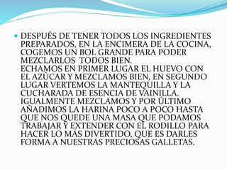  DESPUÉS DE TENER TODOS LOS INGREDIENTES
PREPARADOS, EN LA ENCIMERA DE LA COCINA,
COGEMOS UN BOL GRANDE PARA PODER
MEZCLARLOS TODOS BIEN.
ECHAMOS EN PRIMER LUGAR EL HUEVO CON
EL AZÚCAR Y MEZCLAMOS BIEN, EN SEGUNDO
LUGAR VERTEMOS LA MANTEQUILLA Y LA
CUCHARADA DE ESENCIA DE VAINILLA.
IGUALMENTE MEZCLAMOS Y POR ÚLTIMO
AÑADIMOS LA HARINA POCO A POCO HASTA
QUE NOS QUEDE UNA MASA QUE PODAMOS
TRABAJAR Y EXTENDER CON EL RODILLO PARA
HACER LO MÁS DIVERTIDO, QUE ES DARLES
FORMA A NUESTRAS PRECIOSAS GALLETAS.
 