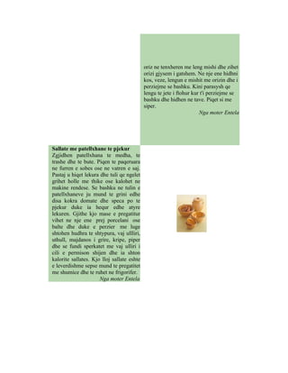 oriz ne tenxheren me leng mishi dhe zihet
                                            orizi gjysem i gatshem. Ne nje ene hidhni
                                            kos, veze, lengun e mishit me orizin dhe i
                                            perziejme se bashku. Kini parasysh qe
                                            lengu te jete i ftohur kur t'i perziejme se
                                            bashku dhe hidhen ne tave. Piqet si me
                                            siper.
                                                                      Nga moter Entela




Sallate me patellxhane te pjekur
Zgjidhen patellxhana te medha, te
trashe dhe te bute. Piqen te paqeruara
ne furren e sobes ose ne vatren e saj.
Pastaj u hiqet lekura dhe tuli qe ngelet
grihet holle me thike ose kalohet ne
makine rendese. Se bashku ne tulin e
patellxhaneve ju mund te grini edhe
disa kokra domate dhe speca po te
pjekur duke ia hequr edhe atyre
lekuren. Gjithe kjo mase e pregatitur
vihet ne nje ene prej porcelani ose
balte dhe duke e perzier me luge
shtohen hudhra te shtypura, vaj ullliri,
uthull, majdanos i grire, kripe, piper
dhe se fundi sperkatet me vaj ulliri i
cili e permison shijen dhe ia shton
kalorite sallates. Kjo lloj sallate eshte
e leverdishme sepse mund te pregatitet
me shumice dhe te ruhet ne frigorifer.
                      Nga moter Entela
 