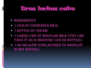 Tres leches cake

 Ingredients
 1 can of condensed milk.
 1 Bottle of cream.
 1 large can of regular milk (you can
  take it as a measure can or bottle).
 1 on gelatin (unflavored to dissolve
  in hot water).
 
