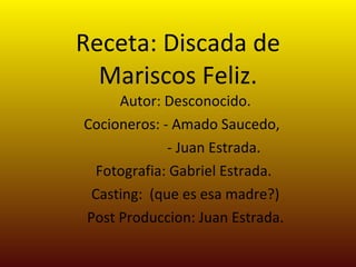 Receta: Discada de Mariscos Feliz. Autor: Desconocido. Cocioneros: - Amado Saucedo,  - Juan Estrada. Fotografia: Gabriel Estrada.  Casting:  (que es esa madre?) Post Produccion: Juan Estrada. 