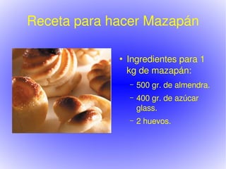 Receta para hacer Mazapán

                    ●
                        Ingredientes para 1 
                        kg de mazapán:
                        –   500 gr. de almendra.
                        –   400 gr. de azúcar 
                            glass.
                        –   2 huevos.



                 