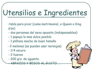 -tabla para picar (cama matrimonial, o Queen o King size) - dos personas del sexo opuesto (indispensables) - 1 papaya lo mas dulce posible - 1 plátano macho de buen tamaño - 2 melones (se pueden usar naranjas) - 1/4 oscuro - 2 huevos - 200 grs. de aguante. - ABRAZOS Y BESOS AL GUSTO. . .  Utensilios e Ingredientes 