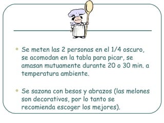 Se meten las 2 personas en el 1/4 oscuro, se acomodan en la tabla para picar, se amasan mutuamente durante 20 o 30 min. a temperatura ambiente. Se sazona con besos y abrazos (las melones son decorativos, por lo tanto se recomienda escoger los mejores). 