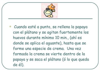 Cuando esté a punto, se rellena la papaya con el plátano y se agitan fuertemente los huevos durante mínimo 10 min., (ahí es donde se aplica el aguante), hasta que se forme una especie de crema.  Una vez formada la crema se vierte dentro de la papaya y se saca el plátano (ó lo que queda de él). 