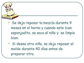 Se deja reposar la mezcla durante 9 meses en el horno y cuando este bien esponjadito, se saca el niño y  se limpia bien. Si desea otro niño, se deja reposar el molde durante 40 días antes de preparar otro. 