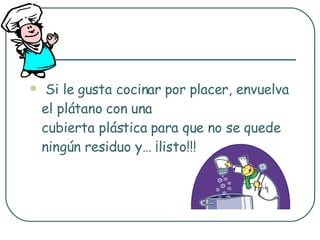 Si le gusta cocinar por placer, envuelva el plátano con una cubierta plástica para que no se quede ningún residuo y… ¡listo!!! 