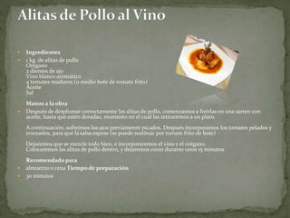  Ingredientes
 1 kg. de alitas de pollo
Orégano
2 dientes de ajo
Vino blanco aromático
4 tomates maduros (o medio bote de tomate frito)
Aceite
Sal
Manos a la obra
 Después de desplumar correctamente las alitas de pollo, comenzamos a freírlas en una sarten con
aceite, hasta que estén doradas, momento en el cual las retiraremos a un plato.
A continuación, sofreímos los ajos previamente picados. Después incorporamos los tomates pelados y
troceados, para que la salsa espese (se puede sustituir por tomate frito de bote)
Dejaremos que se mezcle todo bien, e incorporaremos el vino y el orégano.
Colocaremos las alitas de pollo dentro, y dejaremos cocer durante unos 15 minutos
Recomendado para
 almuerzo o cena Tiempo de preparación
 30 minutos
 