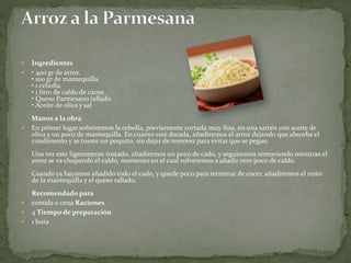  Ingredientes
 • 400 gr de arroz.
• 100 gr de mantequilla.
• 1 cebolla.
• 1 litro de caldo de carne
• Queso Parmesano rallado
• Aceite de oliva y sal
Manos a la obra
 En primer lugar sofreiremos la cebolla, previamente cortada muy fina, en una sartén con aceite de
oliva y un poco de mantequilla. En cuanto esté dorada, añadiremos el arroz dejando que absorba el
condimento y se tueste un poquito, sin dejar de remover para evitar que se pegue.
Una vez este ligeramente tostado, añadiremos un poco de cado, y seguiremos removiendo mientras el
arroz se va chupando el caldo, momento en el cual volveremos a añadir otro poco de caldo.
Cuando ya hayamos añadido todo el cado, y quede poco para terminar de cocer, añadiremos el resto
de la mantequilla y el queso rallado.
Recomendado para
 comida o cena Raciones
 4 Tiempo de preparación
 1 hora
 