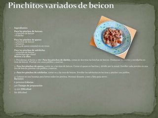  Ingredientes
 Para los pinchos de beicon:
- 4 lonchas de beicon
- 8 dátiles
Para los pinchos de queso:
- 4 lonchas de beicon
- 4 huevos
- 200 g de queso emental en un trozo
Para los pinchos de salchicha:
- 4 lonchas de beicon
- salchichas tipo cóctel
Manos a la obra
 1- Precalentar el horno a 180º. Para los pinchos de dátiles, cortar en dos tiras las lonchas de beicon. Deshuesar los dátiles y enrollarlos en
tiras de beicon. Pinchar con unos palillos y reservar.
2- Para los pinchos de queso, cortar en 2 las tiras de beicon. Cortar el queso en barritas y dividir por la mitad. Enrollar cada porción en una
tira de beicon; pinchar con palillos y reservar.
3- Para los pinchos de salchicha, cortar en 2 las tiras de beicon. Enrollar las salchichas en las tiras y pinchar con palillos.
4- Colocar en una bandeja para horno todos los pinchos. Hornear durante 3 min y listo para servir.
Raciones
 6 personas Calorías
 400 Tiempo de preparación
 15 min Dificultad
 Sin dificultad
 