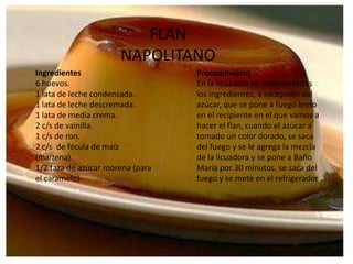 FLAN NAPOLITANOIngredientes6 huevos.1 lata de leche condensada.1 lata de leche descremada.1 lata de media crema.2 c/s de vainilla.1 c/s de ron.2 c/s  de fécula de maíz (maizena).1/2 taza de azúcar morena (para el caramelo).ProcedimeintoEn la licuadora se mezclan todos los ingredientes, a excepción del azúcar, que se pone a fuego lento en el recipiente en el que vamos a hacer el flan, cuando el azúcar a tomado un color dorado, se saca del fuego y se le agrega la mezcla de la licuadora y se pone a Baño María por 30 minutos, se saca del fuego y se mete en el refrigerador
