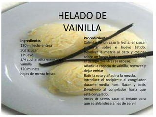HELADO DE VAINILLAProcedimientoCalentar en un cazo la lecha, el azúcar y verter sobre el huevo batido. Devolver la mezcla al cazo y cocinar sobre un fuego lento removiendo todo el tiempo mientras se espese. Añadir la esencia de vainilla, remover y dejar enfriarBatir la nata y añadir a la mezcla.Introducir el recipiente al congelador durante media hora. Sacar y batir. Devolverlo al congelador hasta que esté congelado.Antes de servir, sacar el helado para que se ablandece antes de servir.Ingredientes120 ml leche entera50g azúcar1 huevo 1/4 cucharadita esencia de vainilla120 ml natahojas de menta fresca