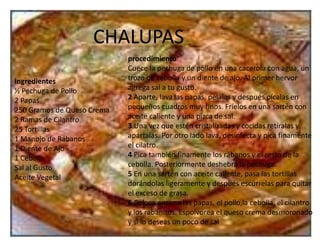 CHALUPASprocedimientoCuece la pechuga de pollo en una cacerola con agua, un trozo de cebolla y un diente de ajo. Al primer hervor agrega sal a tu gusto.2 Aparte, lava las papas, pélalas y después pícalas en pequeños cuadros muy finos. Fríelos en una sartén con aceite caliente y una pizca de sal.3 Una vez que estén cristalizadas y cocidas retíralas y apártalas. Por otro lado lava, desinfecta y pica finamente el cilatro.4 Pica también finamente los rábanos y el resto de la cebolla. Posteriormente deshebra la pechuga.5 En una sartén con aceite caliente, pasa las tortillas dorándolas ligeramente y después escúrrelas para quitar el exceso de grasa.6 Coloca encima las papas, el pollo,la cebolla, el cilantro y los rabanitos. Espolvorea el queso crema desmoronado y si lo deseas un poco de salingredientes½ Pechuga de Pollo 2 Papas 250 Gramos de Queso Crema 2 Ramas de Cilantro 25 Tortillas 1 Manojo de Rábanos 1 Diente de Ajo 1 Cebolla Sal al Gusto Aceite Vegetal 