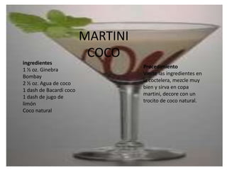 MARTINI COCO ingredientes1 ½ oz. Ginebra Bombay 2 ½ oz. Agua de coco 1 dash de Bacardi coco 1 dash de jugo de limón Coco natural ProcedimientoVierte las ingredientes en la coctelera, mezcle muy bien y sirva en copa martini, decore con un trocito de coco natural. 