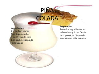 PIÑA COLADA PreparacionPoner los ingredientes en la licuadora y licuar. Servir en copa cóctel. Se puede adornar con piña y cereza. Ingredientes1 ½ oz. Ron blanco 2 oz. Jugo de piña ½ oz. Crema de coco 1 oz. Leche evaporada Hielo frappe
