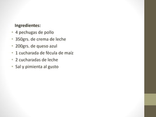 Ingredientes:
• 4 pechugas de pollo
• 350grs. de crema de leche
• 200grs. de queso azul
• 1 cucharada de fécula de maíz
• 2 cucharadas de leche
• Sal y pimienta al gusto
 