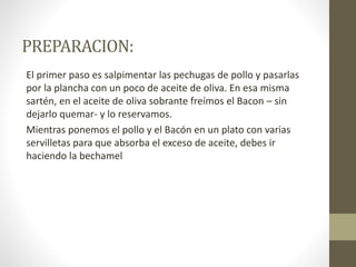 PREPARACION:
El primer paso es salpimentar las pechugas de pollo y pasarlas
por la plancha con un poco de aceite de oliva. En esa misma
sartén, en el aceite de oliva sobrante freímos el Bacon – sin
dejarlo quemar- y lo reservamos.
Mientras ponemos el pollo y el Bacón en un plato con varias
servilletas para que absorba el exceso de aceite, debes ir
haciendo la bechamel
 