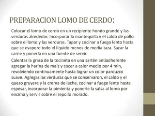PREPARACION LOMO DE CERDO:
Colocar el lomo de cerdo en un recipiente hondo grande y las
verduras alrededor. Incorporar la mantequilla y el caldo de pollo
sobre el lomo y las verduras. Tapar y cocinar a fuego lento hasta
que se evapore todo el líquido menos de media taza. Sacar la
carne y ponerla en una fuente de servir.
Calentar la grasa de la tocineta en una sartén antiadherente
agregar la harina de maíz y cocer a calor medio por 4 min,
revolviendo continuamente hasta lograr un color parduzco
suave. Agregar las verduras que se conservaron, el caldo y el
queso gruyere y la crema de leche, cocinar a fuego lento hasta
espesar, incorporar la pimienta y ponerle la salsa al lomo por
encima y servir sobre el repollo morado.
 