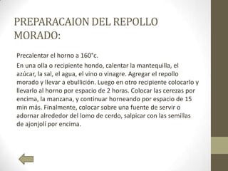 PREPARACAIONDEL REPOLLO
MORADO:
Precalentar el horno a 160°c.
En una olla o recipiente hondo, calentar la mantequilla, el
azúcar, la sal, el agua, el vino o vinagre. Agregar el repollo
morado y llevar a ebullición. Luego en otro recipiente colocarlo y
llevarlo al horno por espacio de 2 horas. Colocar las cerezas por
encima, la manzana, y continuar horneando por espacio de 15
min más. Finalmente, colocar sobre una fuente de servir o
adornar alrededor del lomo de cerdo, salpicar con las semillas
de ajonjolí por encima.
 