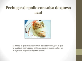 Pechugasde pollo con salsa de queso
azul
El pollo y el queso azul combinan deliciosamente, por lo que
la receta de pechugas de pollo con salsa de queso azul es un
manjar que no podrás dejar de probar.
 