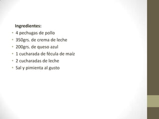 Ingredientes:
• 4 pechugas de pollo
• 350grs. de crema de leche
• 200grs. de queso azul
• 1 cucharada de fécula de maíz
• 2 cucharadas de leche
• Sal y pimienta al gusto
 
