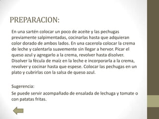 PREPARACION:
En una sartén colocar un poco de aceite y las pechugas
previamente salpimentadas, cocinarlas hasta que adquieran
color dorado de ambos lados. En una cacerola colocar la crema
de leche y calentarla suavemente sin llegar a hervor. Picar el
queso azul y agregarlo a la crema, revolver hasta disolver.
Disolver la fécula de maíz en la leche e incorporarla a la crema,
revolver y cocinar hasta que espese. Colocar las pechugas en un
plato y cubrirlas con la salsa de queso azul.
Sugerencia:
Se puede servir acompañado de ensalada de lechuga y tomate o
con patatas fritas.
 