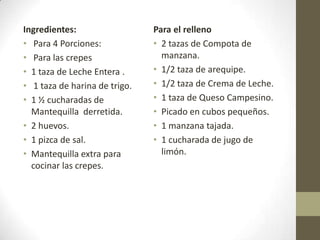 Ingredientes:
• Para 4 Porciones:
• Para las crepes
• 1 taza de Leche Entera .
• 1 taza de harina de trigo.
• 1 ½ cucharadas de
Mantequilla derretida.
• 2 huevos.
• 1 pizca de sal.
• Mantequilla extra para
cocinar las crepes.
Para el relleno
• 2 tazas de Compota de
manzana.
• 1/2 taza de arequipe.
• 1/2 taza de Crema de Leche.
• 1 taza de Queso Campesino.
• Picado en cubos pequeños.
• 1 manzana tajada.
• 1 cucharada de jugo de
limón.
 