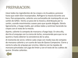 PREPARACION:
Lleve todos los ingredientes de las crepes a la licuadora y procese
hasta que estén bien incorporados. Refrigere la mezcla durante una
hora. Para prepararlas, caliente una cucharadita de mantequilla en una
sartén de teflón. Vierta un poco de la mezcla y distribúyala por la
sartén, usando movimientos suaves para que quede delgada. Dórela
ligeramente, a fuego medio, por ambos lados y continúe haciendo las
crepes con el resto de la mezcla.
Aparte, caliente la compota de manzana a fuego bajo. En otra olla,
derrita el arequipe con la crema de leche, removiendo para que no se
queme y hasta obtener la consistencia de la salsa.
Al momento de servir, rellene cada crepe con media taza de compota
de manzana caliente y un cuarto de taza de Queso Campesino. Cierre y
vierta la salsa de ariquipe por encima. Adorne con las tajadas de
manzana pinceladas con jugo de limón y con el resto de los cubitos de
queso. Sírvalas calientes.
 